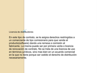 Licencia de distribuidores

En este tipo de contrato, se le asigna derechos restringidos a
un comerciante de tipo comisionario para que venda el
producto(software) dando una remesa o comisión al
fabricante. La misma puede ser por primera venta o licencia
de renovación de contrato. No se trata de una licencia de uso
en términos jurídicos, sino mas bien en un acuerdo comercial
en la que no tiene porque ser cedido el derecho de distribución
necesariamente.
 