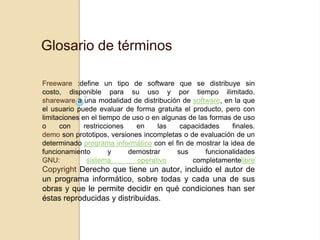 Glosario de términos

Freeware :define un tipo de software que se distribuye sin
costo, disponible para su uso y por tiempo ilimitado.
shareware a una modalidad de distribución de software, en la que
el usuario puede evaluar de forma gratuita el producto, pero con
limitaciones en el tiempo de uso o en algunas de las formas de uso
o     con     restricciones   en    las     capacidades     finales.
demo son prototipos, versiones incompletas o de evaluación de un
determinado programa informático con el fin de mostrar la idea de
funcionamiento         y    demostrar      sus     funcionalidades
GNU:           sistema        operativo        completamentelibre
Copyright Derecho que tiene un autor, incluido el autor de
un programa informático, sobre todas y cada una de sus
obras y que le permite decidir en qué condiciones han ser
éstas reproducidas y distribuidas.
 