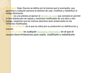 El software Open Source se define por la licencia que lo acompaña, que
garantiza a cualquier persona el derecho de usar, modificar y redistribuir el
código libremente.
copyleft es una práctica al ejercer el derecho de autor que consiste en permitir
la libre distribución de copias y versiones modificadas de una obra u otro
trabajo, exigiendo que los mismos derechos sean preservados en las
versiones modificadas.
 software comercial es el que se cobra por su produccion su distribuccion y
soporte.
Software privativo es cualquier programa informático en el que el
usuario tiene limitaciones para usarlo, modificarlo o redistribuirlo
 