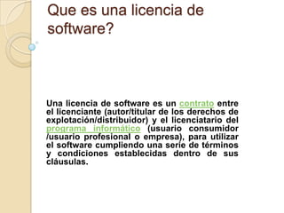 Que es una licencia de
software?



Una licencia de software es un contrato entre
el licenciante (autor/titular de los derechos de
explotación/distribuidor) y el licenciatario del
programa informático (usuario consumidor
/usuario profesional o empresa), para utilizar
el software cumpliendo una serie de términos
y condiciones establecidas dentro de sus
cláusulas.
 