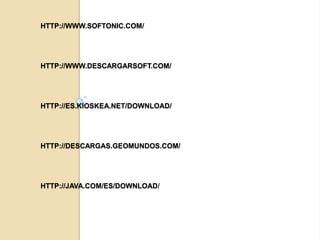 HTTP://WWW.SOFTONIC.COM/




HTTP://WWW.DESCARGARSOFT.COM/




HTTP://ES.KIOSKEA.NET/DOWNLOAD/




HTTP://DESCARGAS.GEOMUNDOS.COM/




HTTP://JAVA.COM/ES/DOWNLOAD/
 
