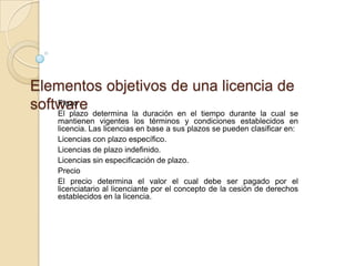 Elementos objetivos de una licencia de
software determina la duración en el tiempo durante la cual se
    Plazo
    El plazo
      mantienen vigentes los términos y condiciones establecidos en
      licencia. Las licencias en base a sus plazos se pueden clasificar en:
      Licencias con plazo específico.
      Licencias de plazo indefinido.
      Licencias sin especificación de plazo.
      Precio
      El precio determina el valor el cual debe ser pagado por el
      licenciatario al licenciante por el concepto de la cesión de derechos
      establecidos en la licencia.
 
