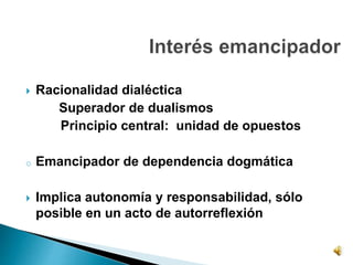  Racionalidad dialéctica
Superador de dualismos
Principio central: unidad de opuestos
o Emancipador de dependencia dogmática
 Implica autonomía y responsabilidad, sólo
posible en un acto de autorreflexión
 