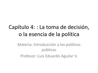 Capítulo 4: : La toma de decisión,
o la esencia de la política
Materia: Introducción a las políticas
públicas
Profesor: Luis Eduardo Aguilar V.
 
