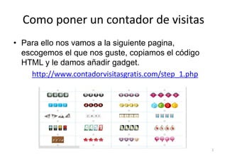 Como poner un contador de visitas
2
• Para ello nos vamos a la siguiente pagina,
escogemos el que nos guste, copiamos el código
HTML y le damos añadir gadget.
http://www.contadorvisitasgratis.com/step_1.php