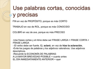 Use palabras cortas, conocidas
y precisas
FIN en vez de PROPÓSITO, porque es más CORTO

TRABAJO en vez de ROL, porque es más CONOCIDO

COLIBRÍ en vez de ave, porque es más PRECISO


-Use frases cortas y el ritmo debe ser FRASE LARGA + FRASE CORTA +
FRASE LARGA
- El verbo debe ser fuerte. Ej: aclaró, en vez de hizo la aclaración.
-Evite los juegos de palabras y los adjetivos valorativos. Use adjetivos
descriptivos.
-Recuerde la ECONOMÍA DE PALABRAS:
A LA MAYOR BREVEDAD POSIBLE = cuanto antes
EL DÍA INMEDIATAMENTE ANTERIOR = ayer
 