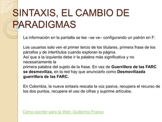 SINTAXIS, EL CAMBIO DE
PARADIGMAS
  La información en la pantalla se lee –se ve– conﬁgurando un patrón en F:

  Los usuarios solo ven el primer tercio de los titulares, primera frase de los
  párrafos y de intertítulos cuando exploran la página.
  Así que a la izquierda debe ir la palabra más signiﬁcativa y no
  necesariamente la
  primera palabra del sujeto de la frase. En vez de Guerrillera de las FARC
  se desmoviliza, en la red hay que anunciarlo como Desmovilizada
  guerrillera de las FARC.

  En Colombia, la nueva sintaxis rescata la voz pasiva, recupera el recurso de
  los dos puntos, recupera el uso de cifras y suprime artículos.




 Cómo escribir para la Web: Guillermo Franco
 