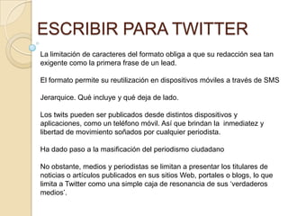 ESCRIBIR PARA TWITTER
La limitación de caracteres del formato obliga a que su redacción sea tan
exigente como la primera frase de un lead.

El formato permite su reutilización en dispositivos móviles a través de SMS

Jerarquice. Qué incluye y qué deja de lado.

Los twits pueden ser publicados desde distintos dispositivos y
aplicaciones, como un teléfono móvil. Así que brindan la inmediatez y
libertad de movimiento soñados por cualquier periodista.

Ha dado paso a la masificación del periodismo ciudadano

No obstante, medios y periodistas se limitan a presentar los titulares de
noticias o artículos publicados en sus sitios Web, portales o blogs, lo que
limita a Twitter como una simple caja de resonancia de sus „verdaderos
medios‟.
 