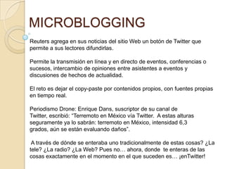 MICROBLOGGING
Reuters agrega en sus noticias del sitio Web un botón de Twitter que
permite a sus lectores difundirlas.

Permite la transmisión en línea y en directo de eventos, conferencias o
sucesos, intercambio de opiniones entre asistentes a eventos y
discusiones de hechos de actualidad.

El reto es dejar el copy-paste por contenidos propios, con fuentes propias
en tiempo real.

Periodismo Drone: Enrique Dans, suscriptor de su canal de
Twitter, escribió: “Terremoto en México vía Twitter. A estas alturas
seguramente ya lo sabrán: terremoto en México, intensidad 6,3
grados, aún se están evaluando daños”.

 A través de dónde se enteraba uno tradicionalmente de estas cosas? ¿La
tele? ¿La radio? ¿La Web? Pues no… ahora, donde te enteras de las
cosas exactamente en el momento en el que suceden es… ¡enTwitter!
 
