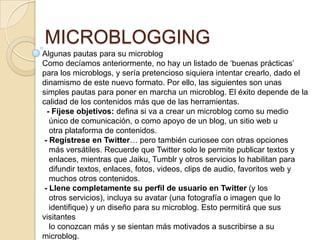 MICROBLOGGING
Algunas pautas para su microblog
Como decíamos anteriormente, no hay un listado de „buenas prácticas‟
para los microblogs, y sería pretencioso siquiera intentar crearlo, dado el
dinamismo de este nuevo formato. Por ello, las siguientes son unas
simples pautas para poner en marcha un microblog. El éxito depende de la
calidad de los contenidos más que de las herramientas.
  - Fíjese objetivos: deﬁna si va a crear un microblog como su medio
   único de comunicación, o como apoyo de un blog, un sitio web u
   otra plataforma de contenidos.
 - Regístrese en Twitter… pero también curiosee con otras opciones
   más versátiles. Recuerde que Twitter solo le permite publicar textos y
   enlaces, mientras que Jaiku, Tumblr y otros servicios lo habilitan para
   difundir textos, enlaces, fotos, videos, clips de audio, favoritos web y
   muchos otros contenidos.
 - Llene completamente su perﬁl de usuario en Twitter (y los
   otros servicios), incluya su avatar (una fotografía o imagen que lo
   identiﬁque) y un diseño para su microblog. Esto permitirá que sus
visitantes
   lo conozcan más y se sientan más motivados a suscribirse a su
microblog.
 