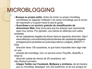 MICROBLOGGING
 - Busque su propio estilo. Antes de iniciar su propio microblog,
    conviértase en seguidor („follower‟) de varios microblogs que le sirvan
    de inspiración y lo guíen hacia lo que le gusta.
  - Suscríbase a un servicio gratuito de simpliﬁcación de
    direcciones Web. Este sirve para que los enlaces que recomiende
    sean muy cortos. Por ejemplo, una noticia en eltiempo.com sobre
 protestas
    de las captadoras ilegales de dinero tiene la siguiente dirección: http://
    www.eltiempo.com/colombia/justicia/clientes-de-captadoras-ilegales-
    protagonizaron-protestas-en-putumayo-tolima-y-bogota_4682311-1.
 Esta
    dirección tiene 136 caracteres, lo que haría imposible decir algo más
 en una
    entrada del microblog. Con un servicio como TinyURL, BudURL o
 Snipr la
    dirección queda de menos de 25 caracteres, así:
 http://budurl.com/akrx.
  - Integre Twitter con Facebook, MySpace y similares, de tal manera
    que su microblog „despegue‟ con una audiencia, la de sus amigos en
 