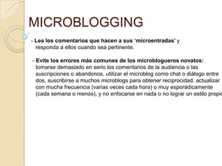 MICROBLOGGING
- Lea los comentarios que hacen a sus ‘microentradas’ y
  responda a ellos cuando sea pertinente.

- Evite los errores más comunes de los microblogueros novatos:
  tomarse demasiado en serio los comentarios de la audiencia o las
  suscripciones o abandonos, utilizar el microblog como chat o diálogo entre
  dos, suscribirse a muchos microblogs para obtener reciprocidad, actualizar
  con mucha frecuencia (varias veces cada hora) o muy esporádicamente
  (cada semana o menos), y no enfocarse en nada o no lograr un estilo propio
 
