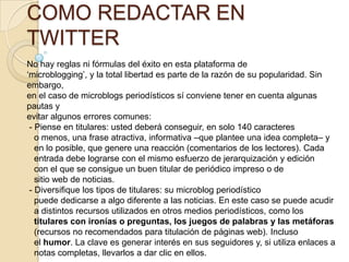 COMO REDACTAR EN
TWITTER
No hay reglas ni fórmulas del éxito en esta plataforma de
„microblogging‟, y la total libertad es parte de la razón de su popularidad. Sin
embargo,
en el caso de microblogs periodísticos sí conviene tener en cuenta algunas
pautas y
evitar algunos errores comunes:
 - Piense en titulares: usted deberá conseguir, en solo 140 caracteres
   o menos, una frase atractiva, informativa –que plantee una idea completa– y
   en lo posible, que genere una reacción (comentarios de los lectores). Cada
   entrada debe lograrse con el mismo esfuerzo de jerarquización y edición
   con el que se consigue un buen titular de periódico impreso o de
   sitio web de noticias.
 - Diversiﬁque los tipos de titulares: su microblog periodístico
   puede dedicarse a algo diferente a las noticias. En este caso se puede acudir
   a distintos recursos utilizados en otros medios periodísticos, como los
   titulares con ironías o preguntas, los juegos de palabras y las metáforas
   (recursos no recomendados para titulación de páginas web). Incluso
   el humor. La clave es generar interés en sus seguidores y, si utiliza enlaces a
   notas completas, llevarlos a dar clic en ellos.
 