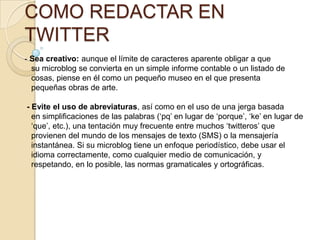 COMO REDACTAR EN
TWITTER
- Sea creativo: aunque el límite de caracteres aparente obligar a que
  su microblog se convierta en un simple informe contable o un listado de
  cosas, piense en él como un pequeño museo en el que presenta
  pequeñas obras de arte.

- Evite el uso de abreviaturas, así como en el uso de una jerga basada
  en simpliﬁcaciones de las palabras („pq‟ en lugar de „porque‟, „ke‟ en lugar de
  „que‟, etc.), una tentación muy frecuente entre muchos „twitteros‟ que
  provienen del mundo de los mensajes de texto (SMS) o la mensajería
  instantánea. Si su microblog tiene un enfoque periodístico, debe usar el
  idioma correctamente, como cualquier medio de comunicación, y
  respetando, en lo posible, las normas gramaticales y ortográﬁcas.
 