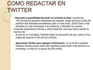 COMO REDACTAR EN
TWITTER
 - Descarte la posibilidad de partir su entrada en dos: cuando los
   140 caracteres parecen imposibles de respetar, surge siempre la idea de
   publicar dos entradas simultáneas para un solo texto. ¡Error! Dos o más
   entradas no solo confunden a la audiencia y diﬁcultan su acceso
 mediante dispositivos móviles y otros sistemas, sino que hacen perder la
 esencia de
   lo que es un microblog. También dejan la sensación de que usted no fue
   capaz de superar el reto de ser conciso.

 - Aproveche Twitter para agregar información: no se limite a publicar
   titulares (aunque estos sean bien logrados) para hacer más atractivo su
   microblog, si este es un apoyo de otro medio.
 