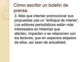 Cómo escribir un boletín de
prensa
3. Más que intentar promocionar sus
propuestas use un “enfoque de interés”.
Los editores periodísticos están más
interesados en historias que
afecten, impacten o se relacionen con
los lectores, que en aspectos alejados
de ellos, así sean de actualidad.
 
