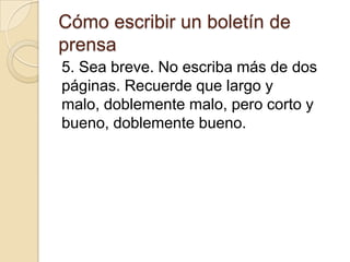 Cómo escribir un boletín de
prensa
5. Sea breve. No escriba más de dos
páginas. Recuerde que largo y
malo, doblemente malo, pero corto y
bueno, doblemente bueno.
 