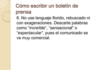 Cómo escribir un boletín de
prensa
6. No use lenguaje florido, rebuscado ni
con exageraciones. Descarte palabras
como “increíble”, “sensacional” o
“espectacular”, pues el comunicado se
ve muy comercial.
 