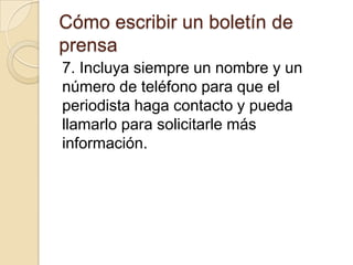Cómo escribir un boletín de
prensa
7. Incluya siempre un nombre y un
número de teléfono para que el
periodista haga contacto y pueda
llamarlo para solicitarle más
información.
 