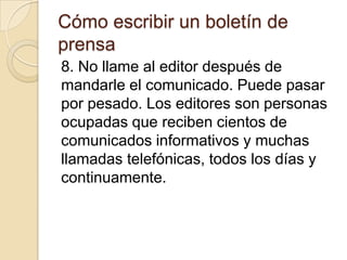 Cómo escribir un boletín de
prensa
8. No llame al editor después de
mandarle el comunicado. Puede pasar
por pesado. Los editores son personas
ocupadas que reciben cientos de
comunicados informativos y muchas
llamadas telefónicas, todos los días y
continuamente.
 