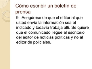 Cómo escribir un boletín de
prensa
9. Asegúrese de que el editor al que
usted envía la información sea el
indicado y todavía trabaja allí. Se quiere
que el comunicado llegue al escritorio
del editor de noticias políticas y no al
editor de policiales.
 