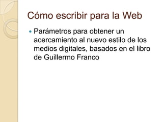 Cómo escribir para la Web
   Parámetros para obtener un
    acercamiento al nuevo estilo de los
    medios digitales, basados en el libro
    de Guillermo Franco
 