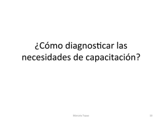 ¿Cómo	diagnosAcar	las	
necesidades	de	capacitación?	
Marcela	Topaz	 10	
 