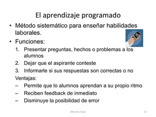 El	aprendizaje	programado	
•  Método sistemático para enseñar habilidades
laborales.
•  Funciones:
1.  Presentar preguntas, hechos o problemas a los
alumnos
2.  Dejar que el aspirante conteste
3.  Informarle si sus respuestas son correctas o no
Ventajas:
–  Permite que lo alumnos aprendan a su propio ritmo
–  Reciben feedback de inmediato
–  Disminuye la posibilidad de error
Marcela	Topaz	 22	
 