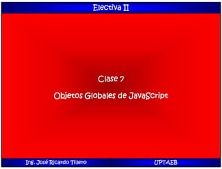 Electiva II
Clase 7
Objetos Globales de JavaScript
Ing. José Ricardo Tillero UPTAEB
 