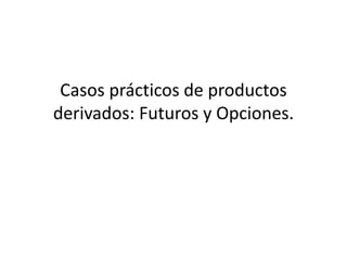 Casos prácticos de productos
derivados: Futuros y Opciones.
 