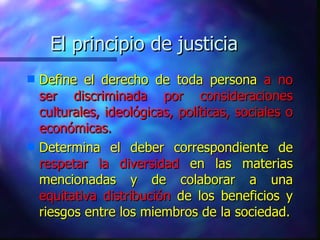 El principio de justicia Define el derecho de toda persona  a no ser discriminada por consideraciones culturales, ideológicas, políticas, sociales o económicas. Determina el deber correspondiente de  respetar la diversidad  en las materias mencionadas y de colaborar a una  equitativa distribución  de los beneficios y riesgos entre los miembros de la sociedad. 