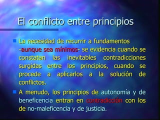 El conflicto entre principios La necesidad de recurrir a fundamentos  - aunque sea mínimos - se evidencia cuando se constatan las inevitables contradicciones surgidas entre los principios, cuando se procede a aplicarlos a la solución de conflictos. A menudo, los principios de  autonomía y de beneficencia  entran en  contradicción  con los de  no-maleficencia y de justicia. 