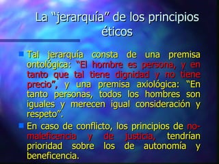 La “jerarquía” de los principios éticos Tal jerarquía consta de una premisa ontológica:  “El hombre es persona, y en tanto que tal tiene dignidad y no tiene precio”,  y una premisa axiológica: “En tanto personas, todos los hombres son iguales y merecen igual consideración y respeto”. En caso de conflicto, los principios de  no-maleficencia y de justicia,  tendrían prioridad sobre los de autonomía y beneficencia. 