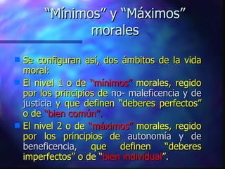 “ Mínimos” y “Máximos” morales Se configuran así, dos ámbitos de la vida moral: El nivel 1 o de  “mínimos”  morales, regido por los principios de  no- maleficencia y de justicia  y que definen “deberes perfectos” o de  “bien común”. El nivel 2 o de  “máximos”  morales, regido por los principios de  autonomía y de beneficencia,  que definen “deberes imperfectos” o de “ bien individual ”. 