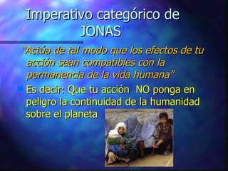 Imperativo categórico de JONAS  “ Actúa de tal modo que los efectos de tu acción sean compatibles con la permanencia de la vida humana” Es decir: Que tu acción  NO ponga en peligro la continuidad de la humanidad sobre el planeta 