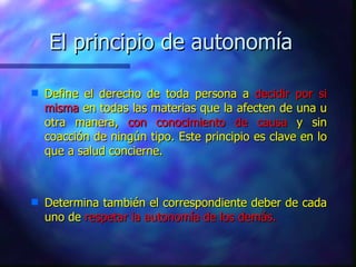 El principio de autonomía Define el derecho de toda persona a  decidir   por si misma  en todas las materias que la afecten de una u otra manera,  con conocimiento de causa  y sin coacción de ningún tipo. Este principio es clave en lo que a salud concierne. Determina también el correspondiente deber de cada uno de  respetar la autonomía de los demás. 