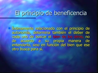 El principio de beneficencia Íntimamente relacionado con el principio de autonomía, determina también el deber de cada uno de buscar el  bien de los otros,  no de acuerdo a su propia manera de entenderlo, sino en función del bien que ese otro busca para sí. 