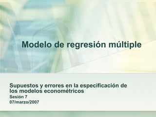 Modelo de regresión múltiple
Supuestos y errores en la especificación de
los modelos econométricos
Sesión 7
07/marzo/2007
 