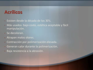 Acrílicos
• Existen desde la década de los 30’s.
• Más usados: bajo costo, estética aceptable y fácil
manipulación.
• Se decoloran.
• Atrapan malos olores.
• Contracción por polimerización elevada.
• Generan calor durante la polimerización.
• Baja resistencia a la abrasión.
 