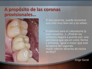 A propósito de las coronas
provisionales…
• El (la) paciente, puede encontrar
que está muy bien así y no volver.
• Problemas para el Laboratorio (y
para nosotros…). ¿Podrán los
primeros llegara a puerto con una
porcelana que sea en color, forma
y armonía, igual o mejor que este
temporal del segundo
molar inferior derecho de resina
acrílica?
Jorge Garat
 