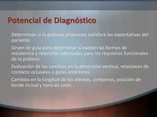Potencial de Diagnóstico
• Determinan si la prótesis propuesta satisface las expectativas del
paciente.
• Sirven de guía para determinar si existen las formas de
resistencia y retención adecuadas para los requisitos funcionales
de la prótesis.
• Evaluación de los cambios en la dimensión vertical, relaciones de
contacto oclusales o guías anteriores.
• Cambios en la longitud de los dientes, contornos, posición de
borde incisal y tono de color.
 