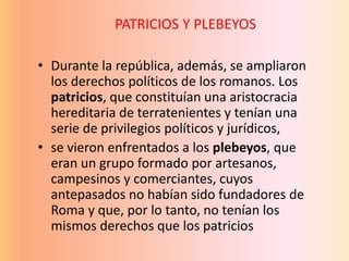 • Durante la república, además, se ampliaron
los derechos políticos de los romanos. Los
patricios, que constituían una aristocracia
hereditaria de terratenientes y tenían una
serie de privilegios políticos y jurídicos,
• se vieron enfrentados a los plebeyos, que
eran un grupo formado por artesanos,
campesinos y comerciantes, cuyos
antepasados no habían sido fundadores de
Roma y que, por lo tanto, no tenían los
mismos derechos que los patricios
PATRICIOS Y PLEBEYOS
 