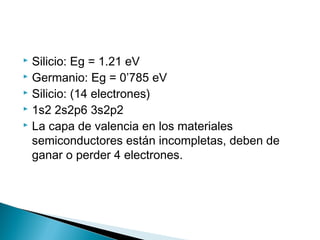  Silicio: Eg = 1.21 eV
 Germanio: Eg = 0’785 eV
 Silicio: (14 electrones)
 1s2 2s2p6 3s2p2
 La capa de valencia en los materiales
semiconductores están incompletas, deben de
ganar o perder 4 electrones.
 