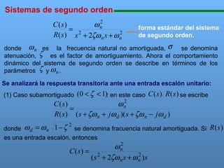 Sistemas de segundo orden

111111111111111111111111111111111111111111111111111111111111111111111111111

2
ωn
C ( s)
= 2
2
R ( s ) s + 2ζω n s + ω n

forma estándar del sistema
de segundo orden.

donde ω n es la frecuencia natural no amortiguada, σ se denomina
atenuación, ζ es el factor de amortiguamiento. Ahora el comportamiento
dinámico del sistema de segundo orden se describe en términos de los
parámetros ζ y ω n .
Se analizará la respuesta transitoria ante una entrada escalón unitario:

(0 < ζ < 1): en este caso C ( s ) R ( s ) se escribe
2
ωn
C (s)
=
R ( s ) ( s + ζω n + jω d )( s + ζω n − jω d )

(1) Caso subamortiguado

2

donde ω d = ω n 1 − ζ se denomina fracuencia natural amortiguada. Si
es una entrada escalón, entonces
2
ωn
C ( s) = 2
2
( s + 2ζω n s + ω n ) s

R (s )

 