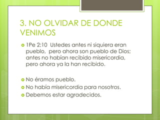 3. NO OLVIDAR DE DONDE VENIMOS1Pe 2:10  Ustedes antes ni siquiera eran pueblo,  pero ahora son pueblo de Dios;  antes no habían recibido misericordia,  pero ahora ya la han recibido.No éramos pueblo.No había misericordia para nosotros.Debemos estar agradecidos.