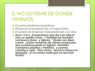 3. NO OLVIDAR DE DONDE VENIMOSCuando perdemos la gratitud.Perdemos el propósito de vivir para Cristo.El pueblo de Israel fue malagradecido con Dios.Num11:4-6  Al populacho que iba con ellos le vino un apetito voraz.  Y también los israelitas volvieron a llorar,  y dijeron:  "¡Quién nos diera carne!   ¡Cómo echamos de menos el pescado que comíamos gratis en Egipto!  ¡También comíamos pepinos y melones,  y puerros,  cebollas y ajos!   Pero ahora,  tenemos reseca la garganta;  ¡y no vemos nada que no sea este maná!"