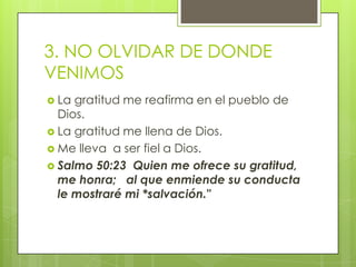 3. NO OLVIDAR DE DONDE VENIMOSLa gratitud me reafirma en el pueblo de Dios.La gratitud me llena de Dios.Me lleva  a ser fiel a Dios.Salmo 50:23  Quien me ofrece su gratitud,  me honra;  al que enmiende su conducta le mostraré mi *salvación."