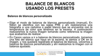 BALANCE DE BLANCOS
USANDO LOS PRESETS
Balance de blancos personalizado
• Elige el modo de balance de blancos personalizado (manual), En
Nikon se identifica con las siglas PRE y ahí realizaremos una
fotografía a una cartulina o papel blanco que se encuentre con la
temperatura de color que tenemos en la escena. A continuación
realizaremos la nueva imagen tomando como referencia la imagen
que acabamos de realizar.
• En Canon vamos a ir a balance de blancos personalizado, tomamos
una foto del blanco que haya en la escena, le damos a OK en la
imagen, y nos quedará registrado el balance de blancos, volvemos a
balance de blancos personalizado y ahí realizamos la imagen con el
balance ajustado.
 