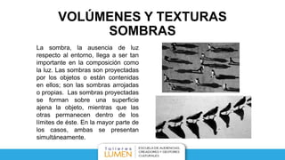 VOLÚMENES Y TEXTURAS
SOMBRAS
La sombra, la ausencia de luz
respecto al entorno, llega a ser tan
importante en la composición como
la luz. Las sombras son proyectadas
por los objetos o están contenidas
en ellos; son las sombras arrojadas
o propias. Las sombras proyectadas
se forman sobre una superficie
ajena la objeto, mientras que las
otras permanecen dentro de los
límites de éste. En la mayor parte de
los casos, ambas se presentan
simultáneamente.
 