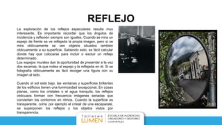 REFLEJO
La exploración de los reflejos especulares resulta muy
interesante. Es importante recordar que los ángulos de
incidencia y reflexión siempre son iguales. Cuando se mira un
espejo de frente se ve reflejada la propia imagen, pero si se
mira oblicuamente se ven objetos situados también
oblicuamente a su superficie. Sabiendo esto, es fácil calcular
donde hay que colocarse para incluir o excluir un reflejo
determinado.
Los espejos murales dan la oportunidad de presentar a la vez
dos escenas; la que rodea al espejo y la reflejada en él. Si se
fotografía oblicuamente es fácil recoger una figura con su
imagen al lado.
Cuando el sol está bajo, las ventanas y superficies brillantes
de los edificios tienen una luminosidad excepcional. En cosas
planas, como los cristales o el agua tranquila, los reflejos
oblicuaos forman con frecuencia imágenes seriadas que
convierten los contornos en ritmos. Cuando la superficie es
transparente, como por ejemplo el cristal de una escaparate,
se superponen los reflejos y los objetos vistos por
transparencia.
 
